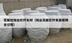花瓶柱阳台栏杆石材（阳台花瓶栏杆安装视频全过程）