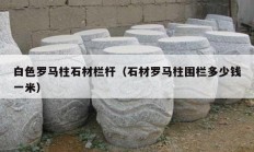 白色罗马柱石材栏杆（石材罗马柱围栏多少钱一米）