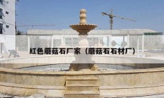红色蘑菇石厂家（蘑菇石石材厂）