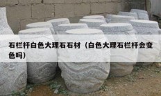 石栏杆白色大理石石材（白色大理石栏杆会变色吗）