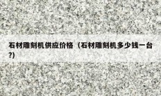 石材雕刻机供应价格（石材雕刻机多少钱一台?）