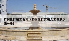 石材栏杆加工合同（石材栏杆安装人工费多少钱一米）