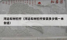 河边石材栏杆（河边石材栏杆安装多少钱一米合适）