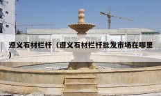 遵义石材栏杆（遵义石材栏杆批发市场在哪里）