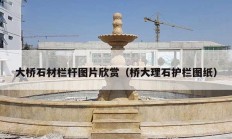 大桥石材栏杆图片欣赏（桥大理石护栏图纸）