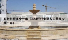 石材栏杆多少一米（石材栏杆安装人工费多少钱一米）