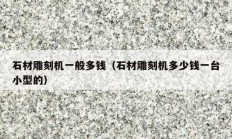 石材雕刻机一般多钱（石材雕刻机多少钱一台小型的）