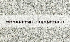 桂林市石材栏杆加工（河道石材栏杆加工）