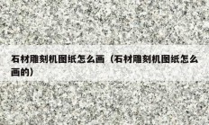 石材雕刻机图纸怎么画（石材雕刻机图纸怎么画的）