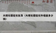 大理石蘑菇石批发（大理石蘑菇石外墙面多少钱）