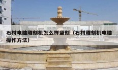 石材电脑雕刻机怎么样竖刻（石材雕刻机电脑操作方法）