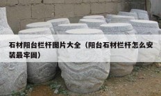 石材阳台栏杆图片大全（阳台石材栏杆怎么安装最牢固）