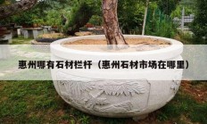 惠州哪有石材栏杆（惠州石材市场在哪里）