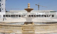 昆明石材栏杆加工厂（昆明石材栏杆加工厂家）