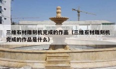 三维石材雕刻机完成的作品（三维石材雕刻机完成的作品是什么）