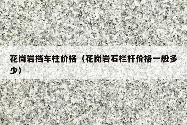 花岗岩挡车柱价格(花岗岩石栏杆价格一般多少)