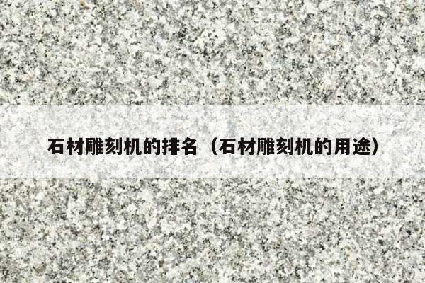 石材雕刻机的排名(石材雕刻机的用途)