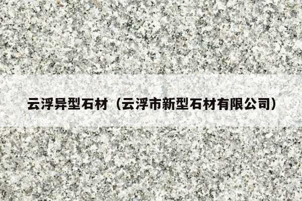 云浮异型石材(云浮市新型石材有限公司)