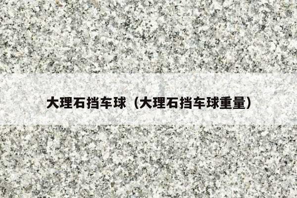 大理石挡车球(大理石挡车球重量)