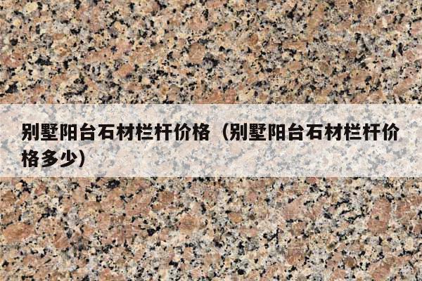 别墅阳台石材栏杆价格(别墅阳台石材栏杆价格多少)