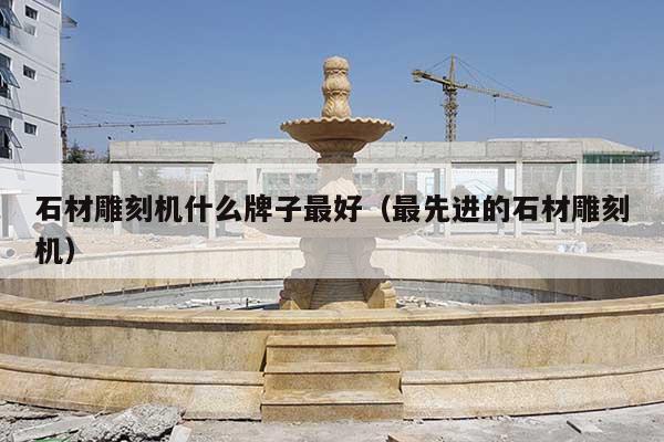 石材雕刻机什么牌子最好(最先进的石材雕刻机)