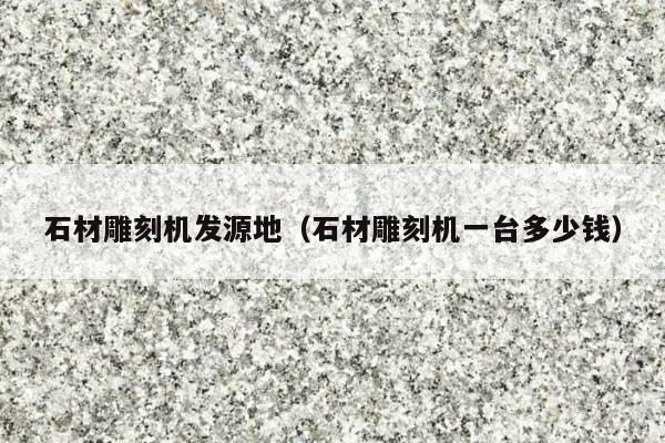 石材雕刻机发源地(石材雕刻机一台多少钱)