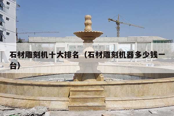 石材雕刻机十大排名(石材雕刻机器多少钱一台)
