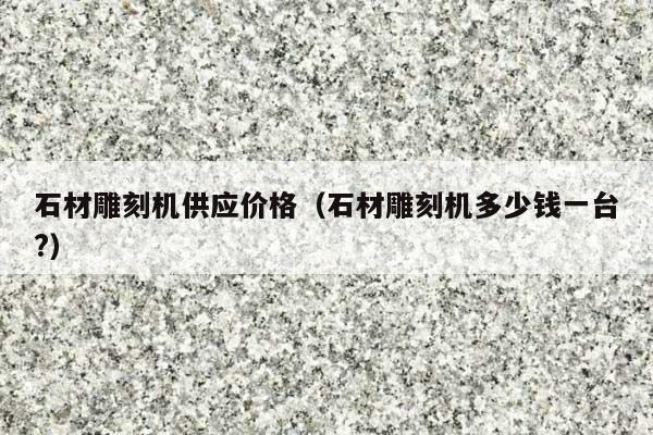 石材雕刻机供应价格(石材雕刻机多少钱一台?)