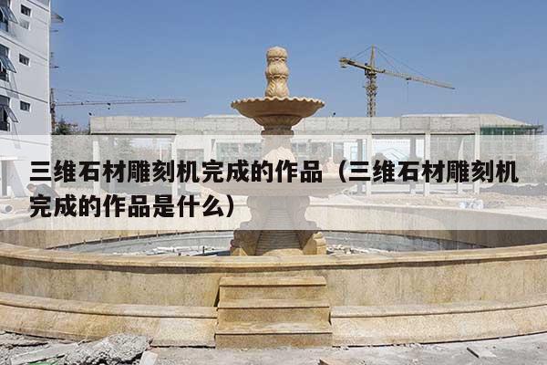 三维石材雕刻机完成的作品(三维石材雕刻机完成的作品是什么)