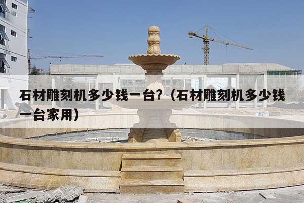 石材雕刻机多少钱一台?(石材雕刻机多少钱一台家用)