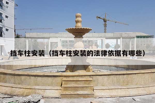 挡车柱安装(挡车柱安装的法律依据有哪些)