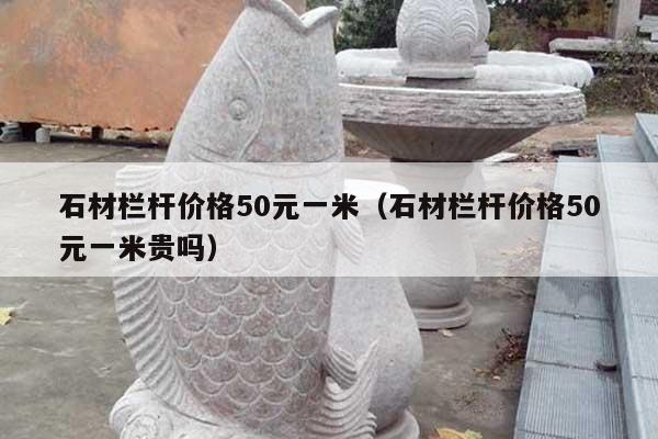 石材栏杆价格50元一米(石材栏杆价格50元一米贵吗)
