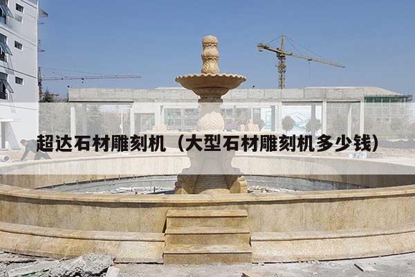 超达石材雕刻机(大型石材雕刻机多少钱)