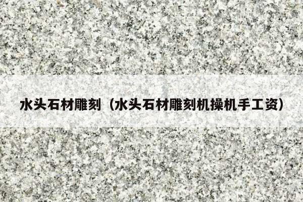 水头石材雕刻(水头石材雕刻机操机手工资)