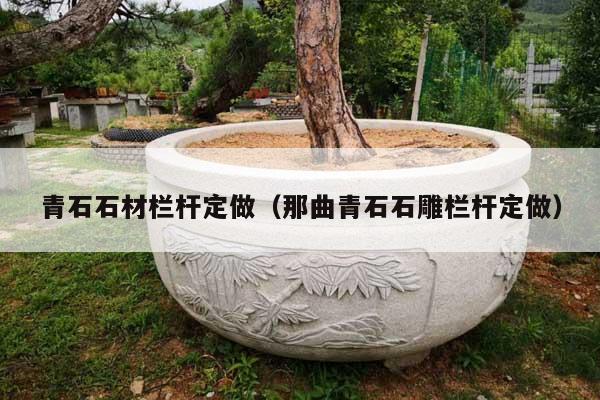 青石石材栏杆定做(那曲青石石雕栏杆定做)