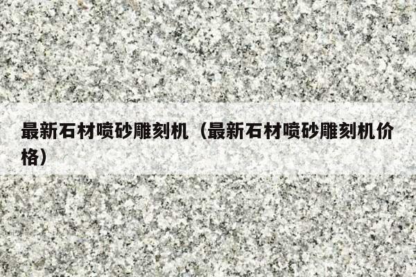 最新石材喷砂雕刻机(最新石材喷砂雕刻机价格)