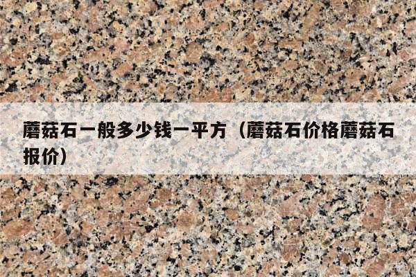 蘑菇石一般多少钱一平方(蘑菇石价格蘑菇石报价)