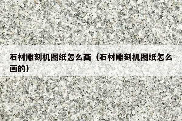 石材雕刻机图纸怎么画(石材雕刻机图纸怎么画的)