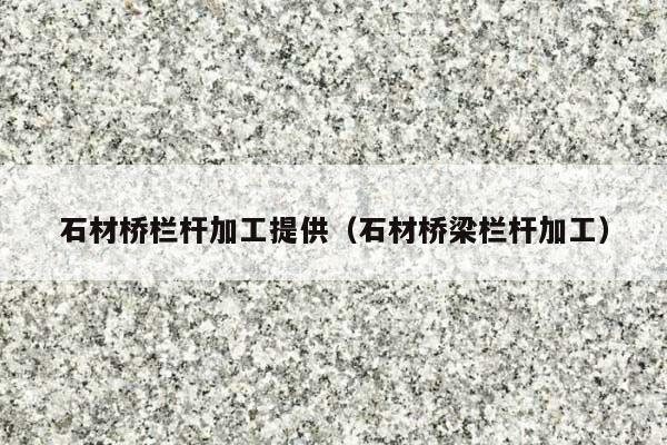 石材桥栏杆加工提供(石材桥梁栏杆加工)