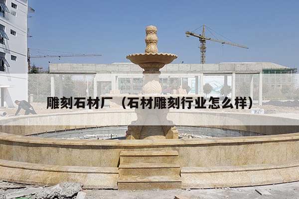雕刻石材厂(石材雕刻行业怎么样)