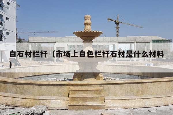 白石材栏杆(市场上白色栏杆石材是什么材料)