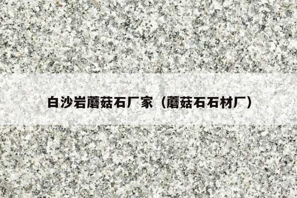 白沙岩蘑菇石厂家(蘑菇石石材厂)