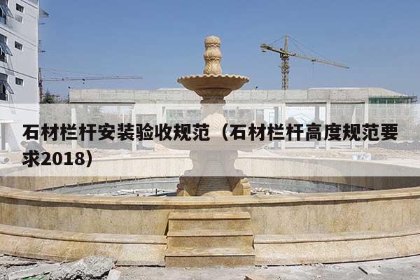 石材栏杆安装验收规范(石材栏杆高度规范要求2018)