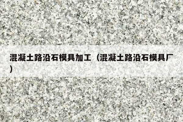 混凝土路沿石模具加工(混凝土路沿石模具厂)