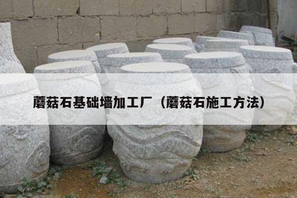 蘑菇石基础墙加工厂(蘑菇石施工方法)