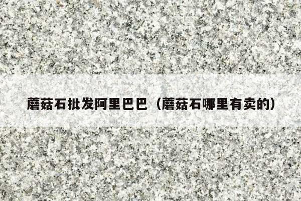 蘑菇石批发阿里巴巴(蘑菇石哪里有卖的)