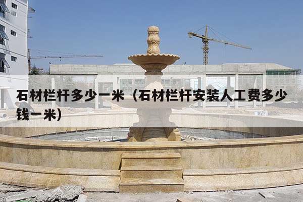 石材栏杆多少一米(石材栏杆安装人工费多少钱一米)