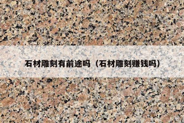 石材雕刻有前途吗(石材雕刻赚钱吗)