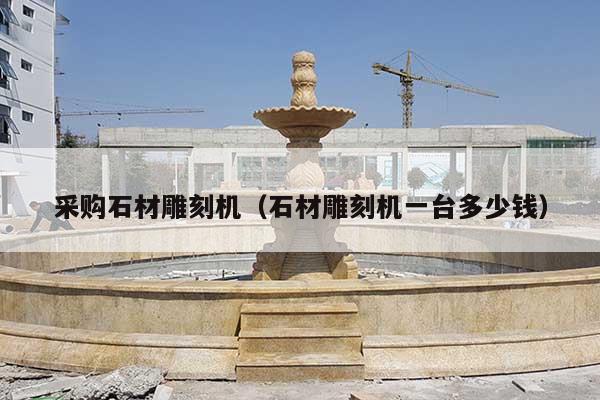 采购石材雕刻机(石材雕刻机一台多少钱)