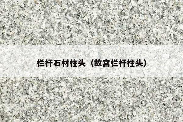 栏杆石材柱头(故宫栏杆柱头)